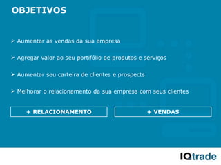 OBJETIVOS


 Aumentar as vendas da sua empresa


 Agregar valor ao seu portifólio de produtos e serviços


 Aumentar seu carteira de clientes e prospects


 Melhorar o relacionamento da sua empresa com seus clientes


     + RELACIONAMENTO                             + VENDAS
 