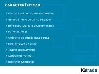 CARACTERÍSTICAS

 Acesso a todo o sistema via Internet

 Gerenciamento do banco de dados

 Infra-estrutura para envio em massa

 Marketing Viral

 Ambiente de criação para a peça

 Segmentação do envio

 Teste e agendamento

 Controle de opt-out

 Relatórios Completos
 
