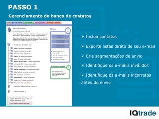 PASSO 1
Gerenciamento do banco de contatos




                              Inclua contatos

                              Exporte listas direto de seu e-mail

                              Crie segmentações de envio

                              Identifique os e-mails inválidos

                              Identifique os e-mails incorretos
                             antes do envio
 