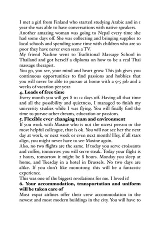 I met a girl from Finland who started studying Arabic and in 1
year she was able to have conversations with native speakers.
Another amazing woman was going to Nepal every time she
had some days oﬀ. She was collecting and bringing supplies to
local schools and spending some time with children who are so
poor they have never even seen a TV.
My friend Nadine went to Traditional Massage School in
Thailand and got herself a diploma on how to be a real Thai
massage therapist.
You go, you see, your mind and heart grow. This job gives you
continuous opportunities to find passions and hobbies that
you will never be able to pursue at home with a 9-5 job and 2
weeks of vacation per year.
4. Loads of free time
Every month you will get 8 to 12 days oﬀ. Having all that time
and all the possibility and quietness, I managed to finish my
university studies while I was flying. You will finally find the
time to pursue other dreams, education or passions.
5. Flexible ever-changing team and environment
If you work with Maxine who is not the nicest person or the
most helpful colleague, that is ok. You will not see her the next
day at work, or next week or even next month! Hey, if all stars
align, you might never have to see Maxine again.
Also, no two flights are the same. If today you serve croissants
and coﬀee, tomorrow you will serve steak. Today your flight is
2 hours, tomorrow it might be 8 hours. Monday you sleep at
home, and Tuesday in a hotel in Brussels. No two days are
alike. If you don't like monotony, this will be a fantastic
experience.
This was one of the biggest revelations for me. I loved it!
6. Your accommodation, transportation and uniform
will be taken care of
Most expat airlines oﬀer their crew accommodation in the
newest and most modern buildings in the city. You will have to
 