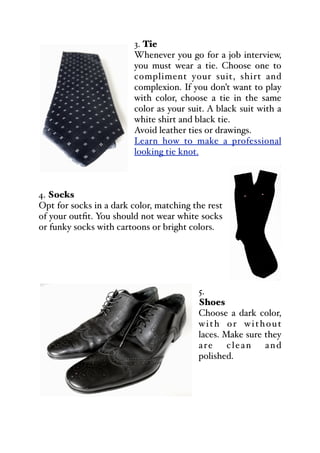 3. Tie
Whenever you go for a job interview,
you must wear a tie. Choose one to
compliment your suit, shirt and
complexion. If you don’t want to play
with color, choose a tie in the same
color as your suit. A black suit with a
white shirt and black tie.
Avoid leather ties or drawings.
Learn how to make a professional
looking tie knot.
4. Socks
Opt for socks in a dark color, matching the rest
of your outfit. You should not wear white socks
or funky socks with cartoons or bright colors.
5.
Shoes
Choose a dark color,
with or without
laces. Make sure they
are clean and
polished.
 