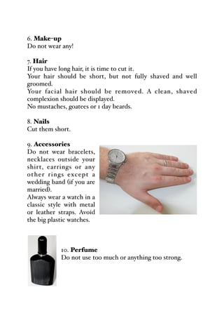 6. Make-up
Do not wear any!
7. Hair
If you have long hair, it is time to cut it.
Your hair should be short, but not fully shaved and well
groomed.
Your facial hair should be removed. A clean, shaved
complexion should be displayed.
No mustaches, goatees or 1 day beards.
8. Nails
Cut them short.
9. Accessories
Do not wear bracelets,
necklaces outside your
shirt, earrings or any
other rings except a
wedding band (if you are
married).
Always wear a watch in a
classic style with metal
or leather straps. Avoid
the big plastic watches.
10. Perfume
Do not use too much or anything too strong.
 