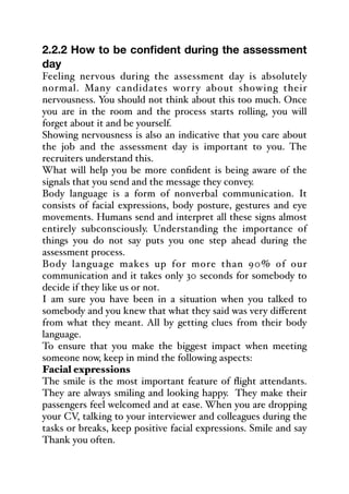 2.2.2 How to be confident during the assessment
day
Feeling nervous during the assessment day is absolutely
normal. Many candidates worry about showing their
nervousness. You should not think about this too much. Once
you are in the room and the process starts rolling, you will
forget about it and be yourself.
Showing nervousness is also an indicative that you care about
the job and the assessment day is important to you. The
recruiters understand this.
What will help you be more confident is being aware of the
signals that you send and the message they convey.
Body language is a form of nonverbal communication. It
consists of facial expressions, body posture, gestures and eye
movements. Humans send and interpret all these signs almost
entirely subconsciously. Understanding the importance of
things you do not say puts you one step ahead during the
assessment process.
Body language makes up for more than 90% of our
communication and it takes only 30 seconds for somebody to
decide if they like us or not.
I am sure you have been in a situation when you talked to
somebody and you knew that what they said was very diﬀerent
from what they meant. All by getting clues from their body
language.
To ensure that you make the biggest impact when meeting
someone now, keep in mind the following aspects:
Facial expressions
The smile is the most important feature of flight attendants.
They are always smiling and looking happy. They make their
passengers feel welcomed and at ease. When you are dropping
your CV, talking to your interviewer and colleagues during the
tasks or breaks, keep positive facial expressions. Smile and say
Thank you often.
 