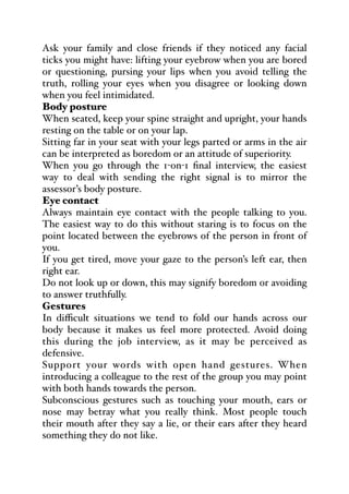 Ask your family and close friends if they noticed any facial
ticks you might have: lifting your eyebrow when you are bored
or questioning, pursing your lips when you avoid telling the
truth, rolling your eyes when you disagree or looking down
when you feel intimidated.
Body posture
When seated, keep your spine straight and upright, your hands
resting on the table or on your lap.
Sitting far in your seat with your legs parted or arms in the air
can be interpreted as boredom or an attitude of superiority.
When you go through the 1-on-1 final interview, the easiest
way to deal with sending the right signal is to mirror the
assessor’s body posture.
Eye contact
Always maintain eye contact with the people talking to you.
The easiest way to do this without staring is to focus on the
point located between the eyebrows of the person in front of
you.
If you get tired, move your gaze to the person’s left ear, then
right ear.
Do not look up or down, this may signify boredom or avoiding
to answer truthfully.
Gestures
In diﬃcult situations we tend to fold our hands across our
body because it makes us feel more protected. Avoid doing
this during the job interview, as it may be perceived as
defensive.
Support your words with open hand gestures. When
introducing a colleague to the rest of the group you may point
with both hands towards the person.
Subconscious gestures such as touching your mouth, ears or
nose may betray what you really think. Most people touch
their mouth after they say a lie, or their ears after they heard
something they do not like.
 