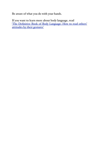 Be aware of what you do with your hands.
If you want to learn more about body language, read
‘The Definitive Book of Body Language: How to read others’
attitudes by their gestures’
 