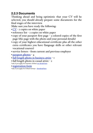 2.2.3 Documents
Thinking ahead and being optimistic that your CV will be
selected, you should already prepare some documents for the
final stages of the interview.
Make sure you have ready the following:
• CV - 2 copies on white paper
• reference list - 2 copies on white paper
• copy of your passport first page - 3 colored copies of the first
page (the page with the photo and your personal details)
• copy of your highest educational certificate plus all the other
extra certificates you have (language skills or other relevant
vocational courses)
• service letters - from current and previous employer
• passport photos - 4
• full-length photo in business attire - 1
• full-length photo in casual attire - 2
*only if you apply for Emirates Airlines see details here
• registration form
*only if you apply for Etihad Airways - download here
 