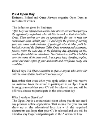2.2.4 Open Day
Emirates, Etihad and Qatar Airways organize Open Days as
recruitment events.
The definition given by Emirates:
'Open Days are information sessions held a& over the world to give you
the opportunity to find out what it’s like to work as Emirates Cabin
Crew. These sessions are also an opportunity for you to meet our
recruitment team, submit your CV and begin the process of starting
your new career with Emirates. If you’ve got what it takes, you’& be
invited to attend the Emirates Cabin Crew screening and assessment
process, either the same day, or the fo&owing day, depending on the
number of candidates in attendance. Final interviews wi& be scheduled
over the course of the same week. It is a great idea, therefore, to plan
ahead and have copies of your documents and certificates ready and
available.'
Etihad says ‘An Open Assessment is open to anyone who meets our
criteria, an invitation to attend is not necessary.’
Remember that even when you apply online and you receive
an invitation from the airline to participate in an Open Day, it
is not guaranteed that your CV will be selected and you will be
oﬀered a chance to participate in the assessment day.
What is rea&y an Open Day?
The Open Day is a recruitment event where you do not need
any previous online application. That means that you can just
show up at the advertised location with the required
documents and hope that your CV is selected and you will be
asked to stay longer and participate in the Assessment Day.
 