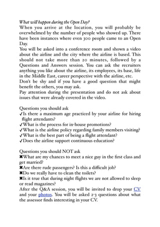 What wi& happen during the Open Day?
When you arrive at the location, you will probably be
overwhelmed by the number of people who showed up. There
have been instances where even 300 people came to an Open
Day.
You will be asked into a conference room and shown a video
about the airline and the city where the airline is based. This
should not take more than 20 minutes, followed by a
Questions and Answers session. You can ask the recruiters
anything you like about the airline, its employees, its base, life
in the Middle East, career perspective with the airline, etc.
Don't be shy and if you have a good question that might
benefit the others, you may ask.
Pay attention during the presentation and do not ask about
issues that were already covered in the video.
Questions you should ask
✓Is there a maximum age practiced by your airline for hiring
flight attendants?
✓What is the process for in-house promotions?
✓What is the airline policy regarding family members visiting?
✓What is the best part of being a flight attendant?
✓Does the airline support continuous education?
Questions you should NOT ask
!What are my chances to meet a nice guy in the first class and
get married?
!Are there rude passengers? Is this a diﬃcult job?
!Do we really have to clean the toilets?
!Is it true that during night flights we are not allowed to sleep
or read magazines?
After the Q&A session, you will be invited to drop your CV
and your photos. You will be asked 2-3 questions about what
the assessor finds interesting in your CV.
 