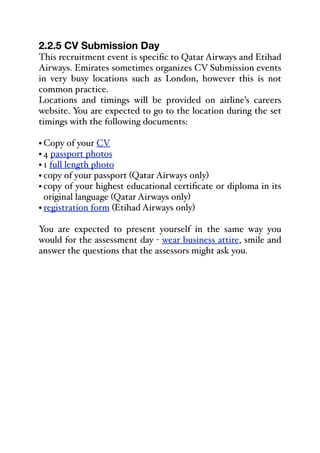 2.2.5 CV Submission Day
This recruitment event is specific to Qatar Airways and Etihad
Airways. Emirates sometimes organizes CV Submission events
in very busy locations such as London, however this is not
common practice.
Locations and timings will be provided on airline’s careers
website. You are expected to go to the location during the set
timings with the following documents:
• Copy of your CV
• 4 passport photos
• 1 full length photo
• copy of your passport (Qatar Airways only)
• copy of your highest educational certificate or diploma in its
original language (Qatar Airways only)
• registration form (Etihad Airways only)
You are expected to present yourself in the same way you
would for the assessment day - wear business attire, smile and
answer the questions that the assessors might ask you.
 