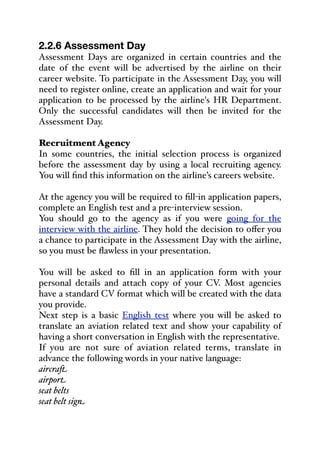 2.2.6 Assessment Day
Assessment Days are organized in certain countries and the
date of the event will be advertised by the airline on their
career website. To participate in the Assessment Day, you will
need to register online, create an application and wait for your
application to be processed by the airline's HR Department.
Only the successful candidates will then be invited for the
Assessment Day.
Recruitment Agency
In some countries, the initial selection process is organized
before the assessment day by using a local recruiting agency.
You will find this information on the airline’s careers website.
At the agency you will be required to fill-in application papers,
complete an English test and a pre-interview session.
You should go to the agency as if you were going for the
interview with the airline. They hold the decision to oﬀer you
a chance to participate in the Assessment Day with the airline,
so you must be flawless in your presentation.
You will be asked to fill in an application form with your
personal details and attach copy of your CV. Most agencies
have a standard CV format which will be created with the data
you provide.
Next step is a basic English test where you will be asked to
translate an aviation related text and show your capability of
having a short conversation in English with the representative.
If you are not sure of aviation related terms, translate in
advance the following words in your native language:
aircra,
airport
seat belts
seat belt sign
 