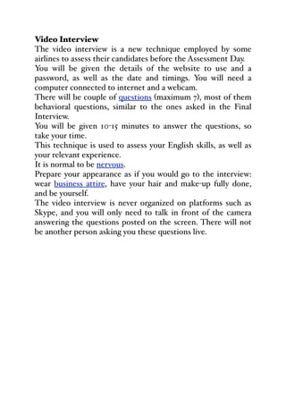 Video Interview
The video interview is a new technique employed by some
airlines to assess their candidates before the Assessment Day.
You will be given the details of the website to use and a
password, as well as the date and timings. You will need a
computer connected to internet and a webcam.
There will be couple of questions (maximum 7), most of them
behavioral questions, similar to the ones asked in the Final
Interview.
You will be given 10-15 minutes to answer the questions, so
take your time.
This technique is used to assess your English skills, as well as
your relevant experience.
It is normal to be nervous.
Prepare your appearance as if you would go to the interview:
wear business attire, have your hair and make-up fully done,
and be yourself.
The video interview is never organized on platforms such as
Skype, and you will only need to talk in front of the camera
answering the questions posted on the screen. There will not
be another person asking you these questions live.
 