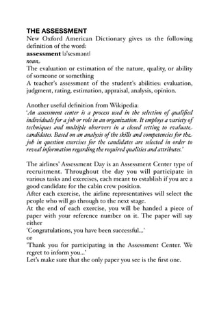 THE ASSESSMENT
New Oxford American Dictionary gives us the following
definition of the word:
assessment |əˈsesmənt|
noun
The evaluation or estimation of the nature, quality, or ability
of someone or something
A teacher's assessment of the student's abilities: evaluation,
judgment, rating, estimation, appraisal, analysis, opinion.
Another useful definition from Wikipedia:
‘An assessment center is a process used in the selection of qualified
individuals for a job or role in an organization. It employs a variety of
techniques and multiple observers in a closed setting to evaluate
candidates. Based on an analysis of the ski&s and competencies for the
job in question exercises for the candidates are selected in order to
reveal information regarding the required qualities and attributes.’
The airlines’ Assessment Day is an Assessment Center type of
recruitment. Throughout the day you will participate in
various tasks and exercises, each meant to establish if you are a
good candidate for the cabin crew position.
After each exercise, the airline representatives will select the
people who will go through to the next stage.
At the end of each exercise, you will be handed a piece of
paper with your reference number on it. The paper will say
either
'Congratulations, you have been successful...'
or
'Thank you for participating in the Assessment Center. We
regret to inform you...’
Let’s make sure that the only paper you see is the first one.
 