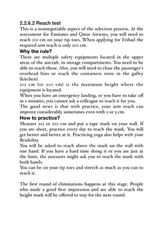 2.2.6.2 Reach test
This is a nonnegotiable aspect of the selection process. At the
assessment for Emirates and Qatar Airways, you will need to
reach 212 cm on your tip toes. When applying for Etihad the
required arm reach is only 210 cm.
Why the rule?
There are multiple safety equipments located in the upper
areas of the aircraft, in storage compartments. You need to be
able to reach those. Also, you will need to close the passenger's
overhead bins or reach the containers store in the galley
(kitchen).
212 cm (or 210 cm) is the maximum height where the
equipment is located.
When you have an emergency landing, or you have to take oﬀ
in 2 minutes, you cannot ask a colleague to reach it for you.
The good news is that with practice, your arm reach can
improve considerably, sometimes even with 2 or 3 cm.
How to practice?
Measure 212 or 210 cm and put a tape mark on your wall. If
you are short, practice every day to reach the mark. You will
get better and better at it. Practicing yoga also helps with your
flexibility.
You will be asked to reach above the mark on the wall with
one hand. If you have a hard time doing it or you are just at
the limit, the assessors might ask you to reach the mark with
both hands.
You can be on your tip toes and stretch as much as you can to
reach it.
The first round of eliminations happens at this stage. People
who made a good first impression and are able to reach the
height mark will be oﬀered to stay for the next round.
 