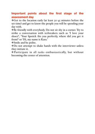Important points about the first stage of the
assessment day
"Get to the location early (at least 30-45 minutes before the
set time) and get to know the people you will be spending your
day with.
"Be friendly with everybody. Do not sit shy in a corner. Try to
strike a conversation with icebreakers such as ‘I love your
shoes!’, ‘Your lipstick fits you perfectly, where did you get it
from?‘ or ‘Hi, my name is Kara.’
"Smile and be polite.
"Do not attempt to shake hands with the interviewer unless
they initiate it.
"Participate in all tasks enthusiastically, but without
becoming the center of attention.
 
