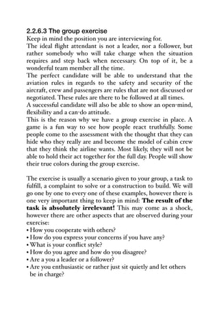 2.2.6.3 The group exercise
Keep in mind the position you are interviewing for.
The ideal flight attendant is not a leader, nor a follower, but
rather somebody who will take charge when the situation
requires and step back when necessary. On top of it, be a
wonderful team member all the time.
The perfect candidate will be able to understand that the
aviation rules in regards to the safety and security of the
aircraft, crew and passengers are rules that are not discussed or
negotiated. These rules are there to be followed at all times.
A successful candidate will also be able to show an open-mind,
flexibility and a can-do attitude.
This is the reason why we have a group exercise in place. A
game is a fun way to see how people react truthfully. Some
people come to the assessment with the thought that they can
hide who they really are and become the model of cabin crew
that they think the airline wants. Most likely, they will not be
able to hold their act together for the full day. People will show
their true colors during the group exercise.
The exercise is usually a scenario given to your group, a task to
fulfill, a complaint to solve or a construction to build. We will
go one by one to every one of these examples, however there is
one very important thing to keep in mind: The result of the
task is absolutely irrelevant! This may come as a shock,
however there are other aspects that are observed during your
exercise:
• How you cooperate with others?
• How do you express your concerns if you have any?
• What is your conflict style?
• How do you agree and how do you disagree?
• Are a you a leader or a follower?
• Are you enthusiastic or rather just sit quietly and let others
be in charge?
 