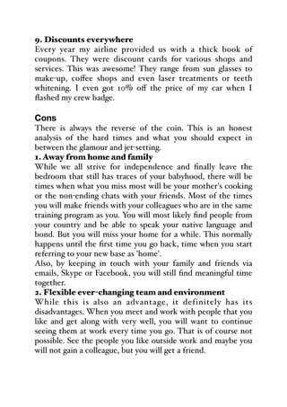 9. Discounts everywhere
Every year my airline provided us with a thick book of
coupons. They were discount cards for various shops and
services. This was awesome! They range from sun glasses to
make-up, coﬀee shops and even laser treatments or teeth
whitening. I even got 10% oﬀ the price of my car when I
flashed my crew badge.
Cons
There is always the reverse of the coin. This is an honest
analysis of the hard times and what you should expect in
between the glamour and jet-setting.
1. Away from home and family
While we all strive for independence and finally leave the
bedroom that still has traces of your babyhood, there will be
times when what you miss most will be your mother's cooking
or the non-ending chats with your friends. Most of the times
you will make friends with your colleagues who are in the same
training program as you. You will most likely find people from
your country and be able to speak your native language and
bond. But you will miss your home for a while. This normally
happens until the first time you go back, time when you start
referring to your new base as 'home'.
Also, by keeping in touch with your family and friends via
emails, Skype or Facebook, you will still find meaningful time
together.
2. Flexible ever-changing team and environment
While this is also an advantage, it definitely has its
disadvantages. When you meet and work with people that you
like and get along with very well, you will want to continue
seeing them at work every time you go. That is of course not
possible. See the people you like outside work and maybe you
will not gain a colleague, but you will get a friend.
 