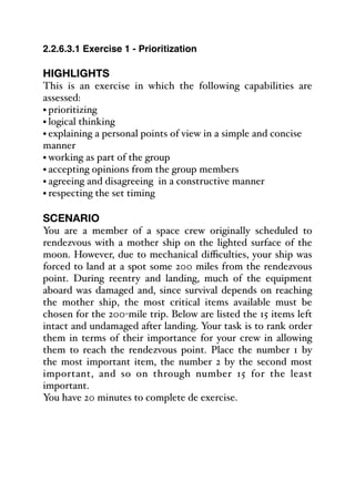 2.2.6.3.1 Exercise 1 - Prioritization
HIGHLIGHTS
This is an exercise in which the following capabilities are
assessed:
• prioritizing
• logical thinking
• explaining a personal points of view in a simple and concise
manner
• working as part of the group
• accepting opinions from the group members
• agreeing and disagreeing in a constructive manner
• respecting the set timing
SCENARIO
You are a member of a space crew originally scheduled to
rendezvous with a mother ship on the lighted surface of the
moon. However, due to mechanical diﬃculties, your ship was
forced to land at a spot some 200 miles from the rendezvous
point. During reentry and landing, much of the equipment
aboard was damaged and, since survival depends on reaching
the mother ship, the most critical items available must be
chosen for the 200-mile trip. Below are listed the 15 items left
intact and undamaged after landing. Your task is to rank order
them in terms of their importance for your crew in allowing
them to reach the rendezvous point. Place the number 1 by
the most important item, the number 2 by the second most
important, and so on through number 15 for the least
important.
You have 20 minutes to complete de exercise.
 
