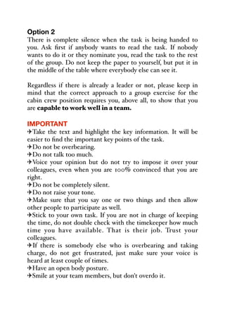 Option 2
There is complete silence when the task is being handed to
you. Ask first if anybody wants to read the task. If nobody
wants to do it or they nominate you, read the task to the rest
of the group. Do not keep the paper to yourself, but put it in
the middle of the table where everybody else can see it.
Regardless if there is already a leader or not, please keep in
mind that the correct approach to a group exercise for the
cabin crew position requires you, above all, to show that you
are capable to work well in a team.
IMPORTANT
"Take the text and highlight the key information. It will be
easier to find the important key points of the task.
"Do not be overbearing.
"Do not talk too much.
"Voice your opinion but do not try to impose it over your
colleagues, even when you are 100% convinced that you are
right.
"Do not be completely silent.
"Do not raise your tone.
"Make sure that you say one or two things and then allow
other people to participate as well.
"Stick to your own task. If you are not in charge of keeping
the time, do not double check with the timekeeper how much
time you have available. That is their job. Trust your
colleagues.
"If there is somebody else who is overbearing and taking
charge, do not get frustrated, just make sure your voice is
heard at least couple of times.
"Have an open body posture.
"Smile at your team members, but don't overdo it.
 
