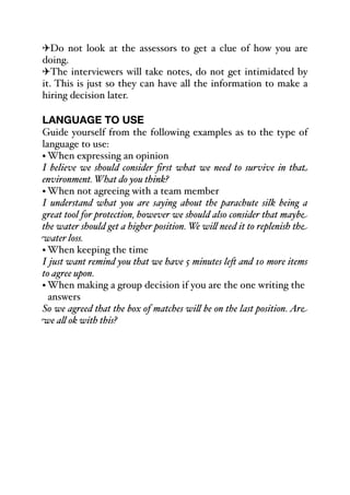 "Do not look at the assessors to get a clue of how you are
doing.
"The interviewers will take notes, do not get intimidated by
it. This is just so they can have all the information to make a
hiring decision later.
LANGUAGE TO USE
Guide yourself from the following examples as to the type of
language to use:
• When expressing an opinion
I believe we should consider first what we need to survive in that
environment. What do you think?
• When not agreeing with a team member
I understand what you are saying about the parachute silk being a
great tool for protection, however we should also consider that maybe
the water should get a higher position. We wi& need it to replenish the
water loss.
• When keeping the time
I just want remind you that we have 5 minutes le- and 10 more items
to agree upon.
• When making a group decision if you are the one writing the
answers
So we agreed that the box of matches wi& be on the last position. Are
we a& ok with this?
 