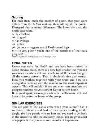 Scoring
For each item, mark the number of points that your score
diﬀers from the NASA ranking, then add up all the points.
Disregard plus or minus diﬀerences. The lower the total, the
better your score.
0 - 25 excellent
26 - 32 good
33 - 45 average
46 - 55 fair
56 - 70 poor -- suggests use of Earth-bound logic
71 - 112 very poor – you’re one of the casualties of the space
program!
***This was published in the July 1999 issue of the NightTimes
FINAL NOTES
Unless you work for NASA and you have been trained in
Moon survival skills, there is a very high chance that you and
your team members will not be able to fulfill the task and give
all the correct answers. That is absolutely fine and normal.
How you worked together with your team and how you
managed to come up with the answers are the most important
aspects. This will establish if you and your team members are
going to continue the Assessment Day or be sent home.
Be a good sport, encourage each other, collaborate well and
learn to let go for the better of the group.
SIMILAR EXERCISES
You are part of the cabin crew when your aircraft had a
technical diﬃculty and had an emergency landing in the
jungle. You have people who are hurt and you need to get back
in the aircraft to take the necessary things. You are given a list
of equipment that you must sort in order of importance.
 