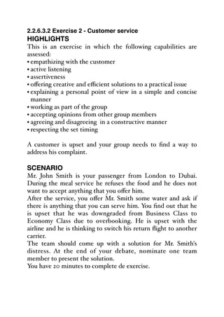 2.2.6.3.2 Exercise 2 - Customer service
HIGHLIGHTS
This is an exercise in which the following capabilities are
assessed:
• empathizing with the customer
• active listening
• assertiveness
• oﬀering creative and eﬃcient solutions to a practical issue
• explaining a personal point of view in a simple and concise
manner
• working as part of the group
• accepting opinions from other group members
• agreeing and disagreeing in a constructive manner
• respecting the set timing
A customer is upset and your group needs to find a way to
address his complaint.
SCENARIO
Mr. John Smith is your passenger from London to Dubai.
During the meal service he refuses the food and he does not
want to accept anything that you oﬀer him.
After the service, you oﬀer Mr. Smith some water and ask if
there is anything that you can serve him. You find out that he
is upset that he was downgraded from Business Class to
Economy Class due to overbooking. He is upset with the
airline and he is thinking to switch his return flight to another
carrier.
The team should come up with a solution for Mr. Smith's
distress. At the end of your debate, nominate one team
member to present the solution.
You have 20 minutes to complete de exercise.
 