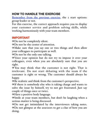 HOW TO HANDLE THE EXERCISE
Remember from the previous exercise, the 2 start options:
group-leader or not.
For this exercise, the correct approach requires you to display
your customer service and problem solving skills, while
working harmoniously with your team members.
IMPORTANT
"Do not be completely silent.
"Do not be the center of attention.
"Make sure that you say one or two things and then allow
your colleagues to participate as well.
"Do not be the only one talking.
"Voice your opinion but do not try to impose it over your
colleagues, even when you are absolutely sure that you are
right.
"You may think that the customer is not right. That is
irrelevant. Do not start debating with the team if the
customer is right or wrong. The customer should always be
happy.
"Be realistic and think from the customer's perspective.
"If there is somebody else who is taking charge and wants to
solve the issue by himself, try to not get frustrated. Just say
couple of things once or twice.
"Have a positive body language.
"Smile at your team members, but don’t be laughing when a
serious matter is being discussed.
"Do not get intimidated by the interviewers taking notes.
"Do not glimpse at the assessors to get a clue of how you are
doing.
 