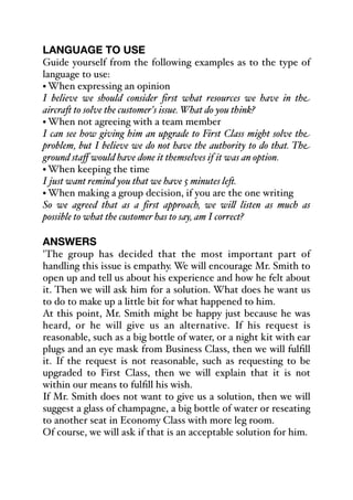 LANGUAGE TO USE
Guide yourself from the following examples as to the type of
language to use:
• When expressing an opinion
I believe we should consider first what resources we have in the
aircra- to solve the customer's issue. What do you think?
• When not agreeing with a team member
I can see how giving him an upgrade to First Class might solve the
problem, but I believe we do not have the authority to do that. The
ground staﬀ would have done it themselves if it was an option.
• When keeping the time
I just want remind you that we have 5 minutes le-.
• When making a group decision, if you are the one writing
So we agreed that as a first approach, we wi& listen as much as
possible to what the customer has to say, am I correct?
ANSWERS
'The group has decided that the most important part of
handling this issue is empathy. We will encourage Mr. Smith to
open up and tell us about his experience and how he felt about
it. Then we will ask him for a solution. What does he want us
to do to make up a little bit for what happened to him.
At this point, Mr. Smith might be happy just because he was
heard, or he will give us an alternative. If his request is
reasonable, such as a big bottle of water, or a night kit with ear
plugs and an eye mask from Business Class, then we will fulfill
it. If the request is not reasonable, such as requesting to be
upgraded to First Class, then we will explain that it is not
within our means to fulfill his wish.
If Mr. Smith does not want to give us a solution, then we will
suggest a glass of champagne, a big bottle of water or reseating
to another seat in Economy Class with more leg room.
Of course, we will ask if that is an acceptable solution for him.
 