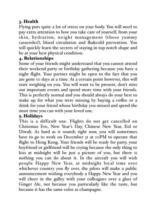 3. Health
Flying puts quite a lot of stress on your body. You will need to
pay extra attention to how you take care of yourself, from your
skin, hydration, weight management (those yummy
casseroles!), blood circulation and flu&cold prevention. You
will quickly learn the secrets of staying in top notch shape and
be at your best physical condition.
4. Relationships
Some of your friends might understand that you cannot attend
their weekend party or birthday gathering because you have a
night flight. Your partner might be open to the fact that you
are gone 10 days at a time. At a certain point however, this will
start weighing on you. You will want to be present, don't miss
out important events and spend more time with your friends.
This is perfectly normal and you should always do your best to
make up for what you were missing by buying a coﬀee or a
drink for your friend whose birthday you missed and spend the
most time you can with your loved one.
5. Holidays
This is a difficult one. Flights do not get cancelled on
Christmas Eve, New Year's Day, Chinese New Year, Eid or
Diwali. As hard as it sounds right now, you will sometimes
have to go to work on December 31 at 10PM to operate that
flight to Hong Kong. Your friends will be ready for party, your
boyfriend or girlfriend will be crying because the only thing to
kiss at midnight will be just a picture of you, but there is
nothing you can do about it. In the aircraft you will wish
people Happy New Year, at midnight local time over
whichever country you fly over, the pilots will make a public
announcement wishing everybody a Happy New Year and you
will cheer in the galley with your colleagues over a glass of
Ginger Ale, not because you particularly like the taste, but
because it has the same color as champagne.
 