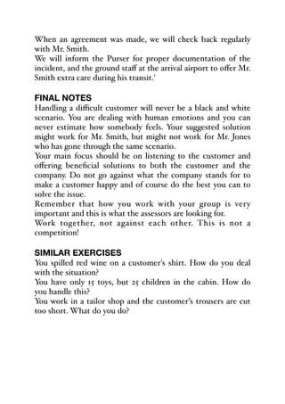 When an agreement was made, we will check back regularly
with Mr. Smith.
We will inform the Purser for proper documentation of the
incident, and the ground staﬀ at the arrival airport to oﬀer Mr.
Smith extra care during his transit.'
FINAL NOTES
Handling a diﬃcult customer will never be a black and white
scenario. You are dealing with human emotions and you can
never estimate how somebody feels. Your suggested solution
might work for Mr. Smith, but might not work for Mr. Jones
who has gone through the same scenario.
Your main focus should be on listening to the customer and
oﬀering beneficial solutions to both the customer and the
company. Do not go against what the company stands for to
make a customer happy and of course do the best you can to
solve the issue.
Remember that how you work with your group is very
important and this is what the assessors are looking for.
Work together, not against each other. This is not a
competition!
SIMILAR EXERCISES
You spilled red wine on a customer's shirt. How do you deal
with the situation?
You have only 15 toys, but 25 children in the cabin. How do
you handle this?
You work in a tailor shop and the customer’s trousers are cut
too short. What do you do?
 