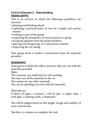 2.2.6.3.3 Exercise 3 - Team-building
HIGHLIGHTS
This is an exercise in which the following capabilities are
assessed:
• planning and thinking ahead
• explaining a personal point of view in a simple and concise
manner
• working as part of the group
• respecting the boundaries of your position in a group
• accepting opinions from the group members
• agreeing and disagreeing in a constructive manner
• respecting the set timing
Your group needs to build a construction from the materials
provided.
SCENARIO
Your goal is to build the tallest structure that you can with the
materials provided.
Rules:
The structure you build must be self-standing.
You must use all the materials in the set.
You cannot use any other materials.
You can do anything you want with the materials.
Materials are:
8 sheets of paper, 3 crayons, 1 roll of tape, 10 paper clips, 1
stick glue, 10 playing cards, 3 chopsticks.
You will be judged based on the height, design and stability of
your construction.
You have 20 minutes to complete the task.
 