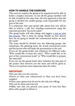 HOW TO HANDLE THE EXERCISE
This exercise requires the group to be organized and be able to
build a complex structure. As not all the group members will
be able to build in the same time, the best approach is that the
group is divided into smaller groups, each responsible for one
part of the task.
It is important that your group talks about how you will be
able to achieve a tall, free standing construction using the
materials provided. You need a plan!
The group leader will take charge and suggest a way to start
the exercise. This is done by saying 'Should we first discuss
how are we going to handle the construction before we start
the work?'
The team should be divided into the following groups: the
timekeeper, the planning team, the actual construction team
and the person who will make the presentation at the end.
If you are the group leader, ask volunteers for diﬀerent tasks:
'Who would like to keep the time?', 'Who would like to be
part of the construction team?' or 'Who would like to prepare
the materials?'
If you are not the group leader, then volunteer for that part of
the project that interests you the most and will be good at.
There is no position more important than the other.
IMPORTANT
"Do not take over the exercise.
"Stick to what you volunteered or what you have been
assigned.
"Voice your opinion but do not be the only one talking.
"Do not be silent and reserved.
"Make sure that you present your point of view, but then
allow other people to debate it.
 