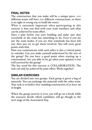 FINAL NOTES
The construction that you make will be a unique piece. 100
diﬀerent teams will have 100 diﬀerent constructions, so there
is no right or wrong way to build the tower.
What is extremely important when participating in this
exercise is how you deal with your team members and what
can be achieved by team eﬀort.
Have a plan before you start building and make sure that
everybody in the team has something to do. Even if you are
not the team leader, if you see that somebody has been left
out, then just try to get them involved. You will score great
points with that.
How you communicate with each other is also a critical point
to consider. Can you make yourself understood by the rest of
the group? Do you have a good point when starting up a
conversation? Are you able to let go when your opinion is not
well received by the group?
The key word for this exercise is COLLABORATION. The
task can only be achieved by joint eﬀort. Work together!
SIMILAR EXERCISES
You are divided into two groups. Each group is given a bag of
materials. You can exchange the materials with the other team.
Your task is to build a free standing construction of at least 1m
in height.
When the group exercise is over, you will go on a break while
the assessors decide which candidates will go though to the
next stage of the Assessment Day.
 