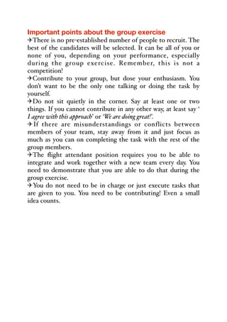 Important points about the group exercise
"There is no pre-established number of people to recruit. The
best of the candidates will be selected. It can be all of you or
none of you, depending on your performance, especially
during the group exercise. Remember, this is not a
competition!
"Contribute to your group, but dose your enthusiasm. You
don’t want to be the only one talking or doing the task by
yourself.
"Do not sit quietly in the corner. Say at least one or two
things. If you cannot contribute in any other way, at least say ‘
I agree with this approach’ or ‘We are doing great!’.
"If there are misunderstandings or conflicts between
members of your team, stay away from it and just focus as
much as you can on completing the task with the rest of the
group members.
"The flight attendant position requires you to be able to
integrate and work together with a new team every day. You
need to demonstrate that you are able to do that during the
group exercise.
"You do not need to be in charge or just execute tasks that
are given to you. You need to be contributing! Even a small
idea counts.
 