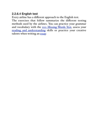2.2.6.4 English test
Every airline has a diﬀerent approach to the English test.
The exercises that follow summarize the diﬀerent testing
methods used by the airlines. You can practice your grammar
and vocabulary with the 100 Missing Words Test, assess your
reading and understanding skills or practice your creative
talents when writing an essay.
 