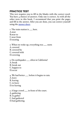 PRACTICE TEST
This test requires you to fill in the blanks with the correct word.
You have 4 choices of answers. Only one is correct. As with all the
other tests in this book, I recommend that you print the pages
and fill in the answer. After you are done, you can correct yourself
using the answer sheet.
1. The train station is ___ here.
A.near
B.near to
C.near from
D.nearing
2. When we woke up, everything was ___ snow.
A.covered
B. covered by
C.covered with
D.covering
3. Do earthquakes ___ often in California?
A.break
B. break out
C.happen to
D.occur
4. We had better ___ before it begins to rain.
A.leave
B. leaving
C.to leave
D.to leaving
5. A large crowd ___ in front of the court.
A.gathering
B. to gather
C.had gathered
D.had gathering
 