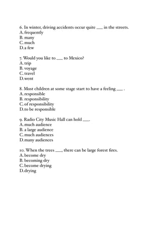 6. In winter, driving accidents occur quite ___ in the streets.
A.frequently
B. many
C.much
D.a few
7. Would you like to ___ to Mexico?
A.trip
B. voyage
C.travel
D.went
8. Most children at some stage start to have a feeling ___ .
A.responsible
B. responsibility
C.of responsibility
D.to be responsible
9. Radio City Music Hall can hold ___.
A.much audience
B. a large audience
C.much audiences
D.many audiences
10. When the trees ___, there can be large forest fires.
A.become dry
B. becoming dry
C.become drying
D.drying
 
