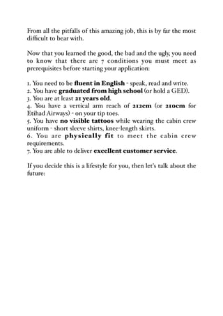From all the pitfalls of this amazing job, this is by far the most
diﬃcult to bear with.
Now that you learned the good, the bad and the ugly, you need
to know that there are 7 conditions you must meet as
prerequisites before starting your application:
1. You need to be fluent in English - speak, read and write.
2. You have graduated from high school (or hold a GED).
3. You are at least 21 years old.
4. You have a vertical arm reach of 212cm (or 210cm for
Etihad Airways) - on your tip toes.
5. You have no visible tattoos while wearing the cabin crew
uniform - short sleeve shirts, knee-length skirts.
6. You are physically fit to meet the cabin crew
requirements.
7. You are able to deliver excellent customer service.
If you decide this is a lifestyle for you, then let's talk about the
future:
 