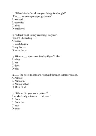 11. 'What kind of work are you doing for Google?'
' I'm ___ as a computer programmer.'
A.worked
B. occupied
C.hired
D.employed
12. 'I don't want to buy anything, do you?'
'Yes, I'd like to buy ___'
A.butter
B. much butter
C.any butter
D.some butter
13. We can ___ sports on Sunday if you'd like.
A.plays
B. has
C.does
D.play
14. ___ the hotel rooms are reserved through summer season.
A.Almost
B. Almost of
C.Almost all of
D.Most of all
15. 'Where did you work before?"
'I worked only minutes ___ airport.'
A.from
B. from the
C.near
D.away
 