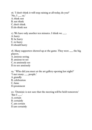 16. 'I don't think it will stop raining at all today, do you?'
'No, I ___ so.'
A.think not
B. not think
C.don't think
D.do think not
17. We have only another ten minutes. I think we ___.
A.hurry
B. be hurry
C.to hurry
D.should hurry
18. Many supporters showed up at the game. They were ___ the big
players.
A.anxious seeing
B. anxious to see
C.to anxiously see
D.to see anxiously
19. ' Who did you meet at the art gallery opening last night?'
'I met many ___ people.'
A.grandly
B. celebration
C.fame
D.prominent
20. 'Dominic is not sure that the meeting will be held tomorrow.'
'But I ___.'
A.certain
B. certainly
C.am certain
D.am certainly
 