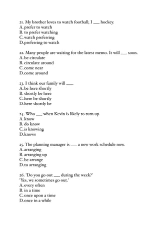 21. My brother loves to watch football; I ___ hockey.
A.prefer to watch
B. to prefer watching
C.watch preferring
D.preferring to watch
22. Many people are waiting for the latest memo. It will ___ soon.
A.be circulate
B. circulate around
C.come near
D.come around
23. I think our family will ___.
A.be here shortly
B. shortly be here
C.here be shortly
D.here shortly be
24. Who ___ when Kevin is likely to turn up.
A.know
B. do know
C.is knowing
D.knows
25. The planning manager is ___ a new work schedule now.
A.arranging
B. arranging up
C.be arrange
D.to arranging
26. 'Do you go out ___ during the week?'
'Yes, we sometimes go out.'
A.every often
B. in a time
C.once upon a time
D.once in a while
 