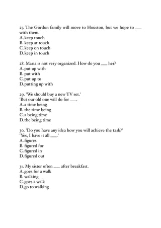 27. The Gordon family will move to Houston, but we hope to ___
with them.
A.keep touch
B. keep at touch
C.keep on touch
D.keep in touch
28. Maria is not very organized. How do you ___ her?
A.put up with
B. put with
C.put up to
D.putting up with
29. 'We should buy a new TV set.'
'But our old one will do for ___.
A.a time being
B. the time being
C.a being time
D.the being time
30. 'Do you have any idea how you will achieve the task?'
'Yes, I have it all ___.'
A.figures
B. figured for
C.figured in
D.figured out
31. My sister often ___ after breakfast.
A.goes for a walk
B. walking
C.goes a walk
D.go to walking
 