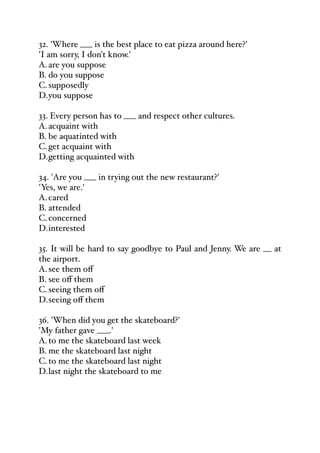 32. 'Where ___ is the best place to eat pizza around here?'
'I am sorry, I don't know.'
A.are you suppose
B. do you suppose
C.supposedly
D.you suppose
33. Every person has to ___ and respect other cultures.
A.acquaint with
B. be aquatinted with
C.get acquaint with
D.getting acquainted with
34. 'Are you ___ in trying out the new restaurant?'
'Yes, we are.'
A.cared
B. attended
C.concerned
D.interested
35. It will be hard to say goodbye to Paul and Jenny. We are __ at
the airport.
A.see them oﬀ
B. see oﬀ them
C.seeing them oﬀ
D.seeing oﬀ them
36. 'When did you get the skateboard?'
'My father gave ___.'
A.to me the skateboard last week
B. me the skateboard last night
C.to me the skateboard last night
D.last night the skateboard to me
 