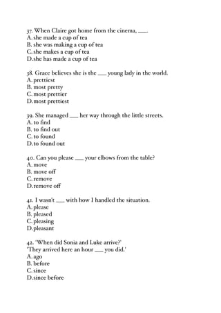 37. When Claire got home from the cinema, ___.
A.she made a cup of tea
B. she was making a cup of tea
C.she makes a cup of tea
D.she has made a cup of tea
38. Grace believes she is the ___ young lady in the world.
A.prettiest
B. most pretty
C.most prettier
D.most prettiest
39. She managed ___ her way through the little streets.
A.to find
B. to find out
C.to found
D.to found out
40. Can you please ___ your elbows from the table?
A.move
B. move oﬀ
C.remove
D.remove oﬀ
41. I wasn't ___ with how I handled the situation.
A.please
B. pleased
C.pleasing
D.pleasant
42. 'When did Sonia and Luke arrive?'
'They arrived here an hour ___ you did.'
A.ago
B. before
C.since
D.since before
 