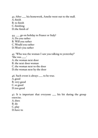 43. After ___ his homework, Amelie went out to the mall.
A.finish
B. to finish
C.finishing
D.the finish of
44. ___ go on holiday to France or Italy?
A.Do you rather
B. Will you rather
C.Would you rather
D.Won't you rather
45. 'Who was the woman I saw you talking to yesterday?'
'She was ___.'
A.the woman next door
B. the next door woman
C.the woman next to the door
D.the woman next by the door
46. Such event is always ___ to be true.
A.good
B. very good
C.so good
D.too good
47. It is important that everyone ___ his bit during the group
exercise.
A.does
B. do
C.play
D.have to
 