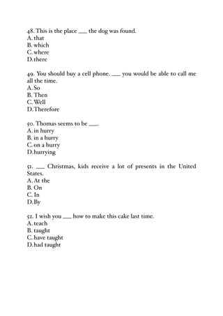 48. This is the place ___ the dog was found.
A.that
B. which
C.where
D.there
49. You should buy a cell phone. ___ you would be able to call me
all the time.
A.So
B. Then
C.Well
D.Therefore
50. Thomas seems to be ___.
A.in hurry
B. in a hurry
C.on a hurry
D.hurrying
51. ___ Christmas, kids receive a lot of presents in the United
States.
A.At the
B. On
C.In
D.By
52. I wish you ___ how to make this cake last time.
A.teach
B. taught
C.have taught
D.had taught
 