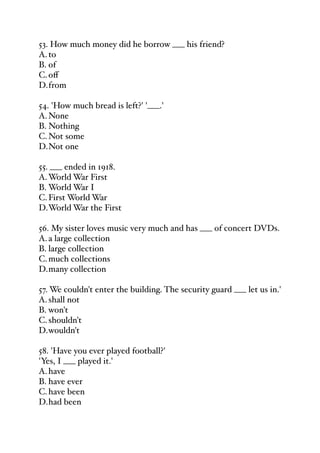53. How much money did he borrow ___ his friend?
A.to
B. of
C.oﬀ
D.from
54. 'How much bread is left?' '___.'
A.None
B. Nothing
C.Not some
D.Not one
55. ___ ended in 1918.
A.World War First
B. World War I
C.First World War
D.World War the First
56. My sister loves music very much and has ___ of concert DVDs.
A.a large collection
B. large collection
C.much collections
D.many collection
57. We couldn't enter the building. The security guard ___ let us in.'
A.shall not
B. won't
C.shouldn't
D.wouldn't
58. 'Have you ever played football?'
'Yes, I ___ played it.'
A.have
B. have ever
C.have been
D.had been
 