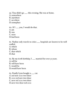 59. Tina didn't go ___ this evening. She was at home.
A.somewhere
B. anywhere
C.no where
D.someplace
60. If I ___ you, I would do that.
A.am
B. was
C.were
D.had been
61. Nadine only travels to cities ___ hospitals are known to be well
staﬀed.
A.which
B. whose
C.that which
D.that
62. By my 60th birthday, I ___ married for over 31 years.
A.will be
B. will have been
C.would be
D.would have been
63. Finally Lynn bought a ___ car.
A.red new 2012 two-door
B. 2012 red new two-door
C.new red 2012 two-door
D.new two-door red 2012
 