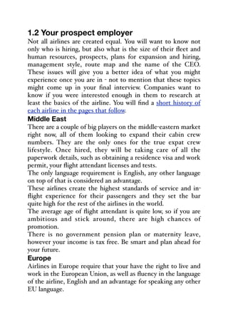 1.2 Your prospect employer
Not all airlines are created equal. You will want to know not
only who is hiring, but also what is the size of their fleet and
human resources, prospects, plans for expansion and hiring,
management style, route map and the name of the CEO.
These issues will give you a better idea of what you might
experience once you are in - not to mention that these topics
might come up in your final interview. Companies want to
know if you were interested enough in them to research at
least the basics of the airline. You will find a short history of
each airline in the pages that follow.
Middle East
There are a couple of big players on the middle-eastern market
right now, all of them looking to expand their cabin crew
numbers. They are the only ones for the true expat crew
lifestyle. Once hired, they will be taking care of all the
paperwork details, such as obtaining a residence visa and work
permit, your flight attendant licenses and tests.
The only language requirement is English, any other language
on top of that is considered an advantage.
These airlines create the highest standards of service and in-
flight experience for their passengers and they set the bar
quite high for the rest of the airlines in the world.
The average age of flight attendant is quite low, so if you are
ambitious and stick around, there are high chances of
promotion.
There is no government pension plan or maternity leave,
however your income is tax free. Be smart and plan ahead for
your future.
Europe
Airlines in Europe require that your have the right to live and
work in the European Union, as well as fluency in the language
of the airline, English and an advantage for speaking any other
EU language.
 