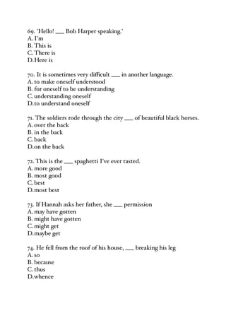 69. 'Hello! ___ Bob Harper speaking.'
A.I'm
B. This is
C.There is
D.Here is
70. It is sometimes very diﬃcult ___ in another language.
A.to make oneself understood
B. for oneself to be understanding
C.understanding oneself
D.to understand oneself
71. The soldiers rode through the city ___ of beautiful black horses.
A.over the back
B. in the back
C.back
D.on the back
72. This is the ___ spaghetti I've ever tasted.
A.more good
B. most good
C.best
D.most best
73. If Hannah asks her father, she ___ permission
A.may have gotten
B. might have gotten
C.might get
D.maybe get
74. He fell from the roof of his house, ___ breaking his leg
A.so
B. because
C.thus
D.whence
 