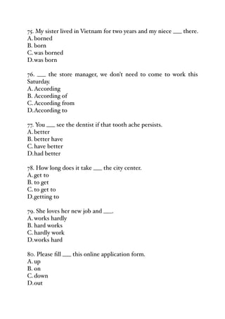 75. My sister lived in Vietnam for two years and my niece ___ there.
A.borned
B. born
C.was borned
D.was born
76. ___ the store manager, we don't need to come to work this
Saturday.
A.According
B. According of
C.According from
D.According to
77. You ___ see the dentist if that tooth ache persists.
A.better
B. better have
C.have better
D.had better
78. How long does it take ___ the city center.
A.get to
B. to get
C.to get to
D.getting to
79. She loves her new job and ___.
A.works hardly
B. hard works
C.hardly work
D.works hard
80. Please fill ___ this online application form.
A.up
B. on
C.down
D.out
 